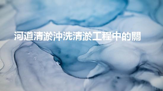 河道清淤沖洗清淤工程中的關(guān)鍵技術(shù)揭秘！如何提升施工效率和安全性？